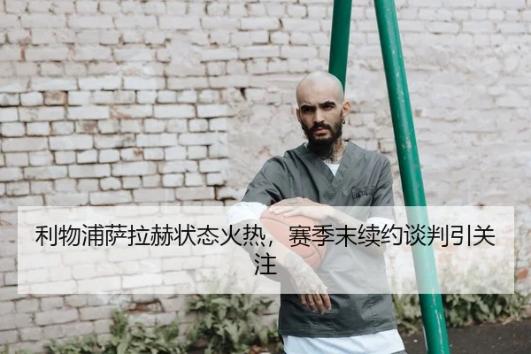 利物浦萨拉赫状态火热，赛季末续约谈判引关注