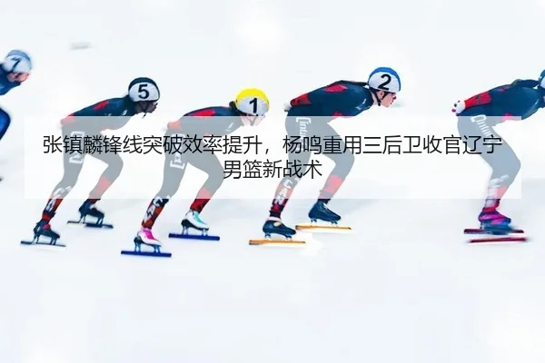 张镇麟锋线突破效率提升，杨鸣重用三后卫收官辽宁男篮新战术